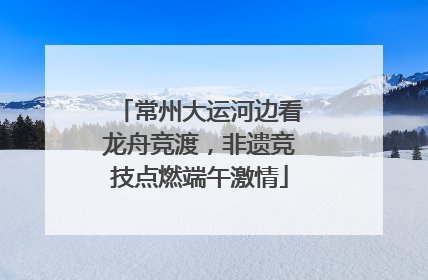 常州大运河边看龙舟竞渡，非遗竞技点燃端午激情