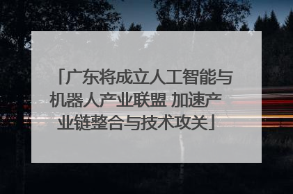 广东将成立人工智能与机器人产业联盟 加速产业链整合与技术攻关