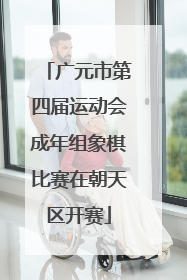 广元市第四届运动会成年组象棋比赛在朝天区开赛