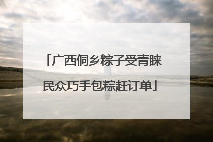 广西侗乡粽子受青睐 民众巧手包粽赶订单