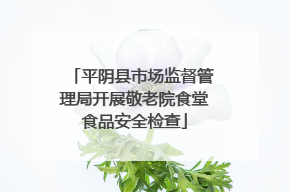 平阴县市场监督管理局开展敬老院食堂食品安全检查