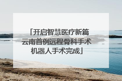 开启智慧医疗新篇 云南首例远程骨科手术机器人手术完成