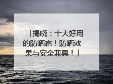 揭晓：十大好用的防晒霜！防晒效果与安全兼具！