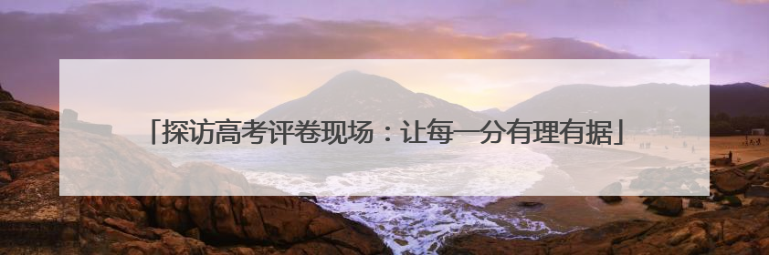 探访高考评卷现场：让每一分有理有据