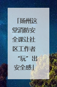 扬州这堂消防安全课让社区工作者“玩”出安全感