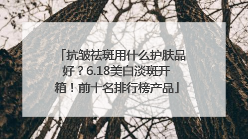 抗皱祛斑用什么护肤品好？6.18美白淡斑开箱！前十名排行榜产品