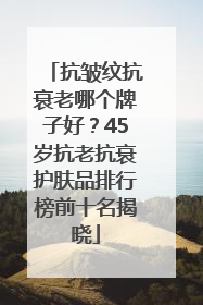 抗皱纹抗衰老哪个牌子好？45岁抗老抗衰护肤品排行榜前十名揭晓