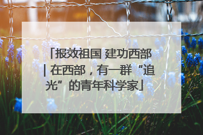 报效祖国 建功西部｜在西部，有一群“追光”的青年科学家