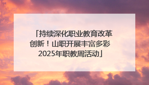 持续深化职业教育改革创新！山职开展丰富多彩2025年职教周活动