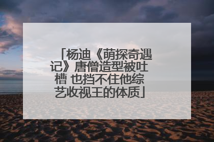 杨迪《萌探奇遇记》唐僧造型被吐槽 也挡不住他综艺收视王的体质