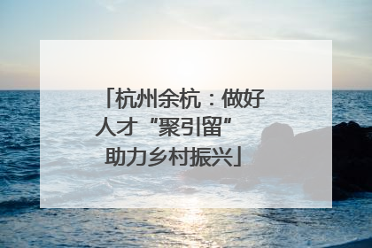 杭州余杭：做好人才“聚引留” 助力乡村振兴