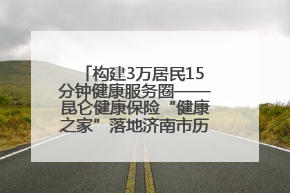 构建3万居民15分钟健康服务圈——昆仑健康保险“健康之家”落地济南市历城区鲍山街道