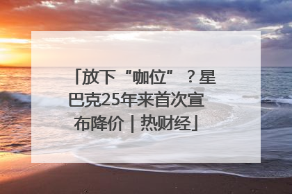 放下“咖位”？星巴克25年来首次宣布降价｜热财经