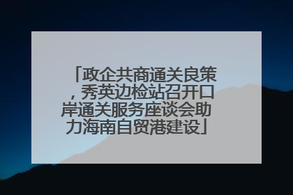 政企共商通关良策，秀英边检站召开口岸通关服务座谈会助力海南自贸港建设