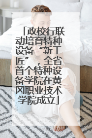 政校行联动培育特种设备“新工匠”，全省首个特种设备学院在黄冈职业技术学院成立