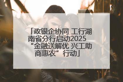 政银企协同 工行湖南省分行启动2025“金融送解优 兴工助商惠农”行动
