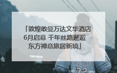 敦煌敢曼万达文华酒店6月启幕 千年丝路邂逅东方禅意旅居新境