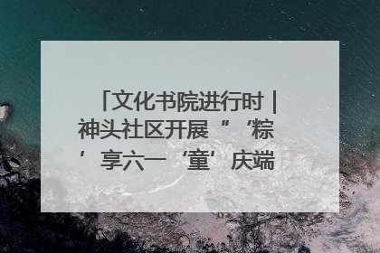 文化书院进行时｜神头社区开展“‘粽’享六一‘童’庆端午”主题系列活动