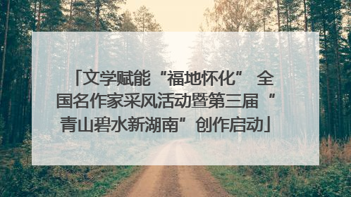 文学赋能“福地怀化” 全国名作家采风活动暨第三届“青山碧水新湖南”创作启动