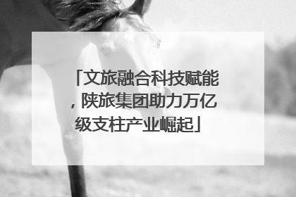 文旅融合科技赋能，陕旅集团助力万亿级支柱产业崛起