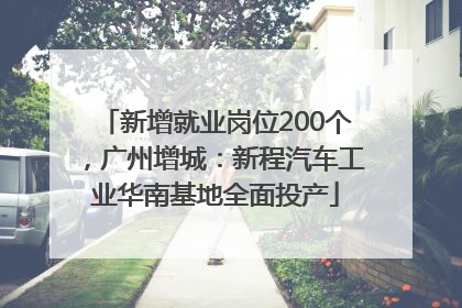 新增就业岗位200个，广州增城：新程汽车工业华南基地全面投产