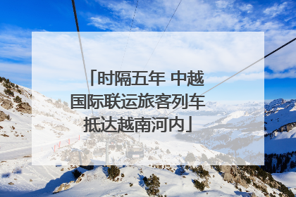 时隔五年 中越国际联运旅客列车抵达越南河内