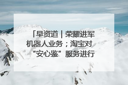 早资道｜荣耀进军机器人业务；淘宝对“安心鉴”服务进行逐步下线调整