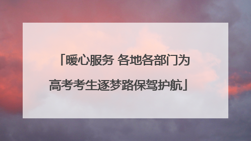 暖心服务 各地各部门为高考考生逐梦路保驾护航