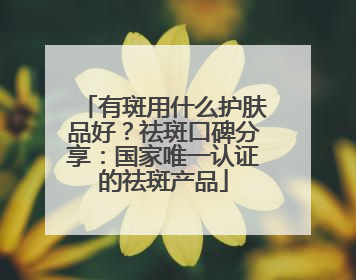 有斑用什么护肤品好？祛斑口碑分享：国家唯一认证的祛斑产品