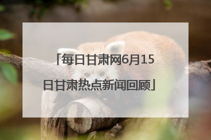 每日甘肃网6月15日甘肃热点新闻回顾