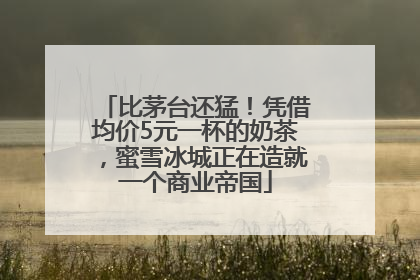 比茅台还猛！凭借均价5元一杯的奶茶，蜜雪冰城正在造就一个商业帝国