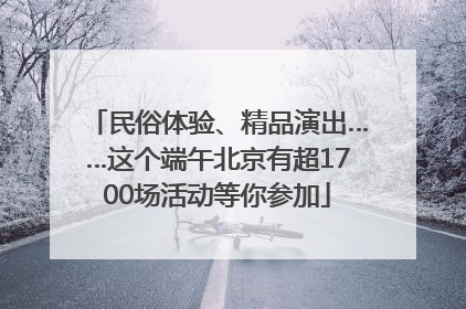 民俗体验、精品演出……这个端午北京有超1700场活动等你参加