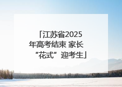 江苏省2025年高考结束 家长“花式”迎考生