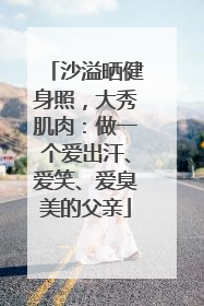 沙溢晒健身照，大秀肌肉：做一个爱出汗、爱笑、爱臭美的父亲