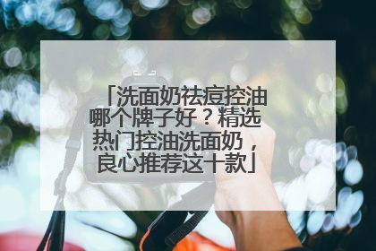 洗面奶祛痘控油哪个牌子好？精选热门控油洗面奶，良心推荐这十款