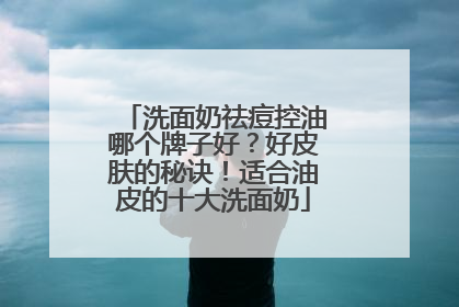 洗面奶祛痘控油哪个牌子好？好皮肤的秘诀！适合油皮的十大洗面奶