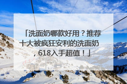 洗面奶哪款好用？推荐十大被疯狂安利的洗面奶，618入手超值！
