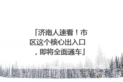 济南人速看！市区这个核心出入口，即将全面通车