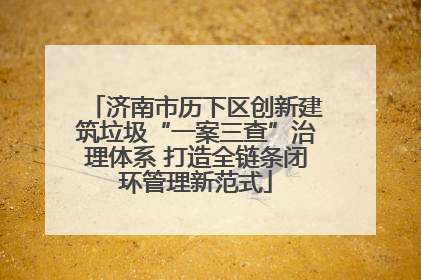 济南市历下区创新建筑垃圾“一案三查”治理体系 打造全链条闭环管理新范式