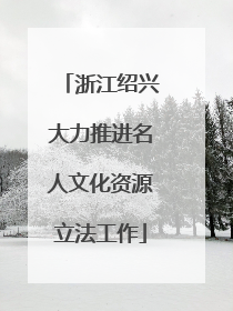 浙江绍兴大力推进名人文化资源立法工作