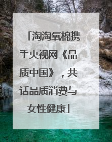 淘淘氧棉携手央视网《品质中国》，共话品质消费与女性健康