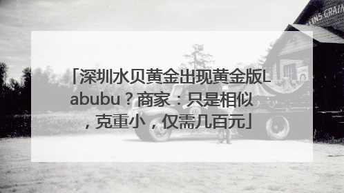 深圳水贝黄金出现黄金版Labubu？商家：只是相似，克重小，仅需几百元