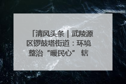 清风头条｜武陵源区锣鼓塔街道：环境整治“暖民心” 辖区面貌“靓”起来