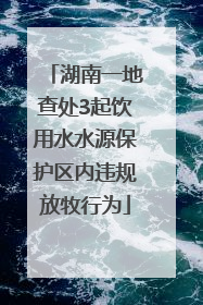 湖南一地查处3起饮用水水源保护区内违规放牧行为