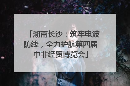 湖南长沙：筑牢电波防线，全力护航第四届中非经贸博览会