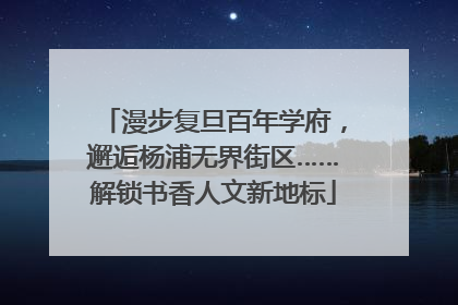 漫步复旦百年学府，邂逅杨浦无界街区……解锁书香人文新地标
