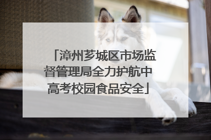 漳州芗城区市场监督管理局全力护航中高考校园食品安全