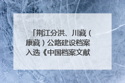 荆江分洪、川藏(康藏)公路建设档案入选《中国档案文献遗产名录》
