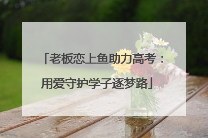 老板恋上鱼助力高考：用爱守护学子逐梦路