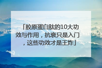 胶原蛋白肽的10大功效与作用，抗衰只是入门，这些功效才是王炸